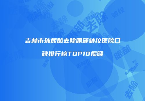 吉林市玻尿酸去除眼部皱纹医院口碑排行榜TOP10揭晓