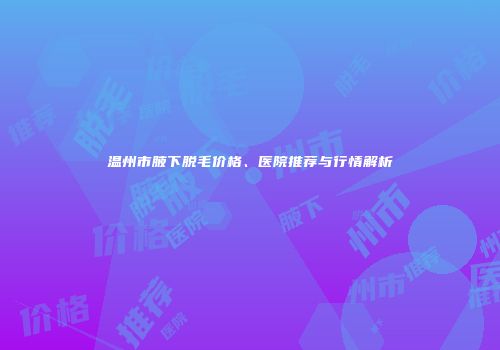 温州市腋下脱毛价格、医院推荐与行情解析