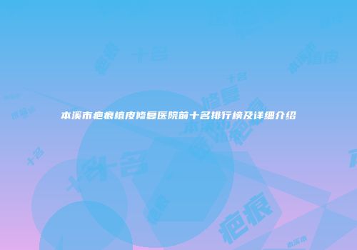 本溪市疤痕植皮修复医院前十名排行榜及详细介绍