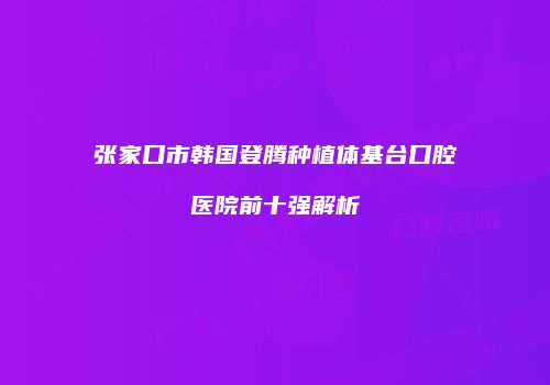 张家口市韩国登腾种植体基台口腔医院前十强解析