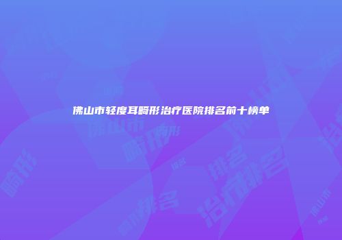 佛山市轻度耳畸形治疗医院排名前十榜单