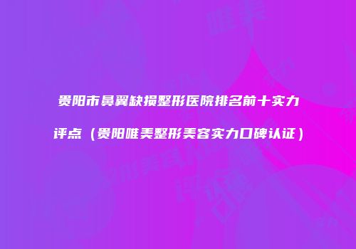 贵阳市鼻翼缺损整形医院排名前十实力评点（贵阳唯美整形美容实力口碑认证）