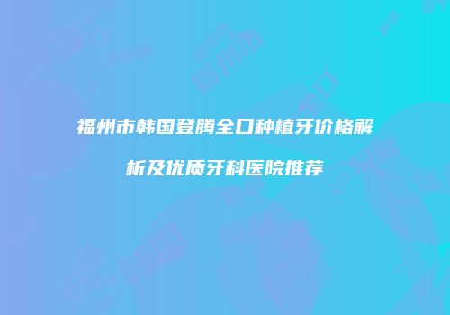 福州市韩国登腾全口种植牙价格解析及优质牙科医院推荐