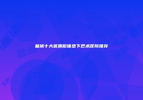 盐城十大优质膨体垫下巴术医院推荐