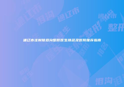 通辽市注射除泪沟整形医生排名及医院推荐指南