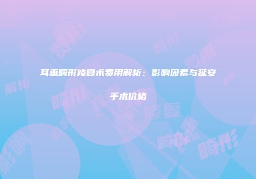 耳垂畸形修复术费用解析：影响因素与延安手术价格