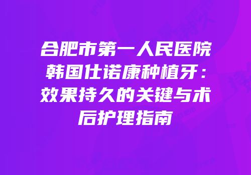 合肥市第一人民医院韩国仕诺康种植牙：效果持久的关键与术后护理指南
