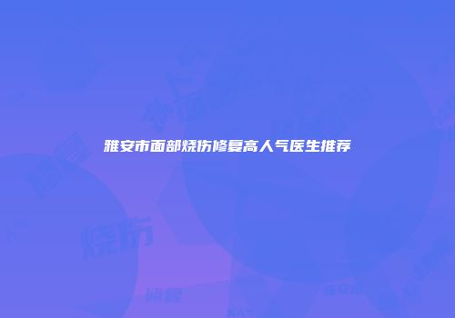 雅安市面部烧伤修复高人气医生推荐