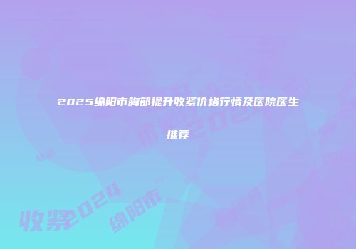 2025绵阳市胸部提升收紧价格行情及医院医生推荐