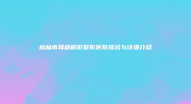 桂林市耳部畸形整形医院排名与详细介绍
