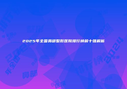 2025年全国鼻部整形医院排行榜前十强解析
