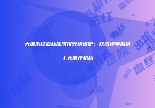 大连洗红血丝医院排行榜出炉：权威榜单揭晓十大医疗机构