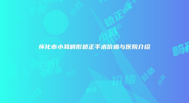 怀化市小耳畸形矫正手术价格与医院介绍