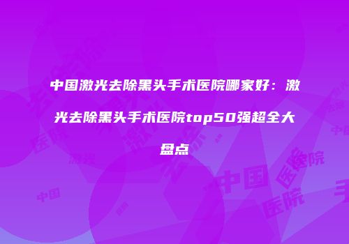 中国激光去除黑头手术医院哪家好：激光去除黑头手术医院top50强超全大盘点
