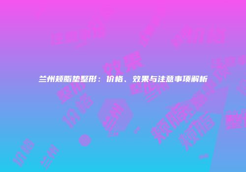 兰州颊脂垫整形：价格、效果与注意事项解析