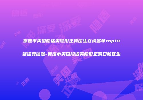 保定市美国隐适美隐形正畸医生在榜名单top10强深受信赖-保定市美国隐适美隐形正畸口腔医生