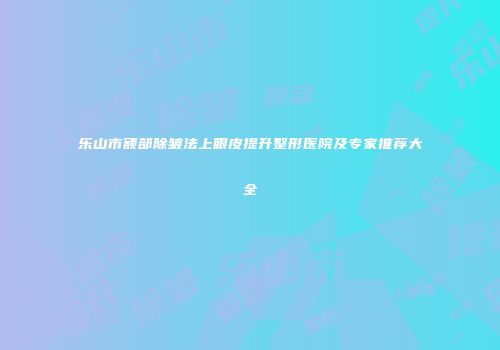 乐山市额部除皱法上眼皮提升整形医院及专家推荐大全