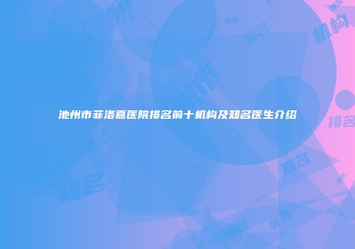 池州市菲洛嘉医院排名前十机构及知名医生介绍