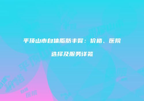 平顶山市自体脂肪丰臀：价格、医院选择及服务详览