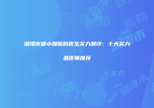 湘潭市吸小腿脂肪医生实力测评：十大实力派医师推荐