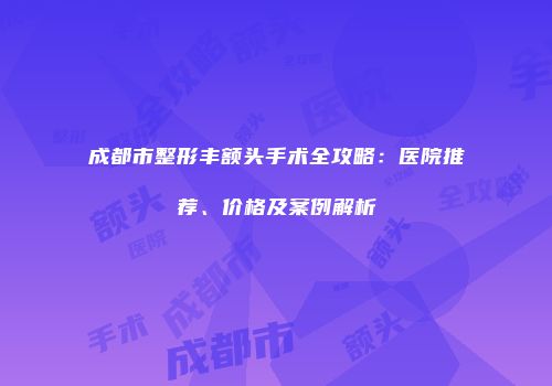 成都市整形丰额头手术全攻略：医院推荐、价格及案例解析