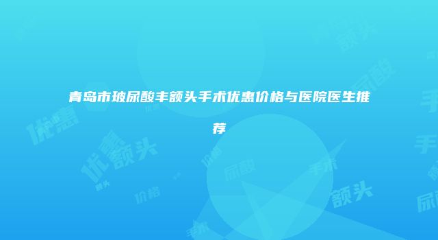青岛市玻尿酸丰额头手术优惠价格与医院医生推荐