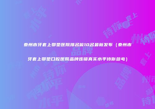 泰州市牙套上鄂垫医院排名前10名最新发布（泰州市牙套上鄂垫口腔医院品牌连锁真实水平待你参考）