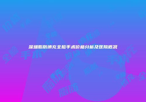 深圳脂肪填充全脸手术价格分析及医院概况