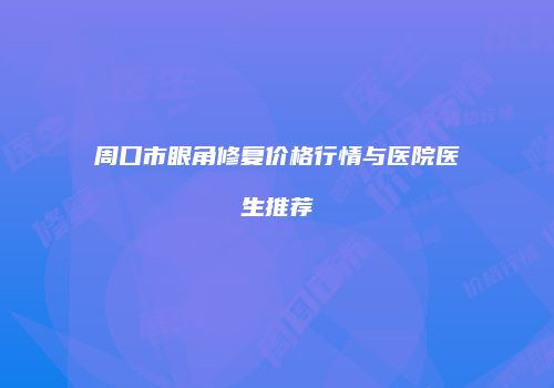 周口市眼角修复价格行情与医院医生推荐