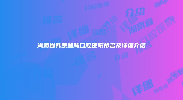 湖南省韩系登腾口腔医院排名及详细介绍
