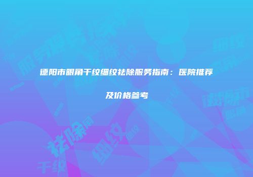 德阳市眼角干纹细纹祛除服务指南：医院推荐及价格参考