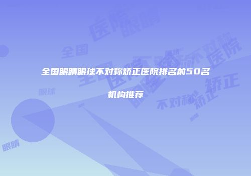 全国眼睛眼球不对称矫正医院排名前50名机构推荐