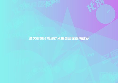 遵义市硬化剂治疗太田痣名医医院推荐