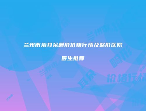 兰州市治耳朵畸形价格行情及整形医院医生推荐