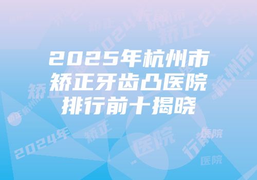 2025年杭州市矫正牙齿凸医院排行前十揭晓