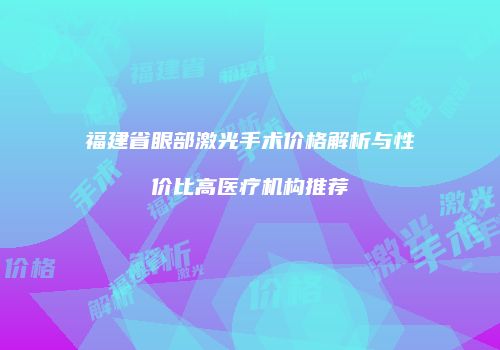 福建省眼部激光手术价格解析与性价比高医疗机构推荐