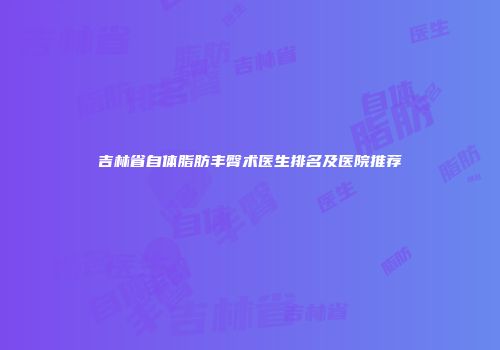 吉林省自体脂肪丰臀术医生排名及医院推荐