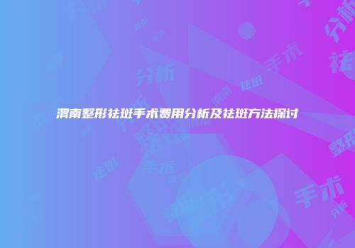 渭南整形祛斑手术费用分析及祛斑方法探讨
