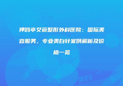 狎鸥亭艾薇整形外科医院：国际美容服务，专业美白针案例解析及价格一览