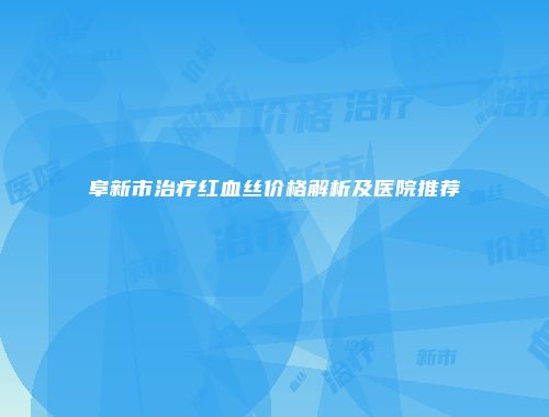 阜新市治疗红血丝价格解析及医院推荐