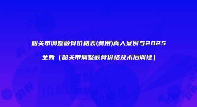 韶关市调整颧骨价格表(费用)真人案例与2025全新（韶关市调整颧骨价格及术后调理）