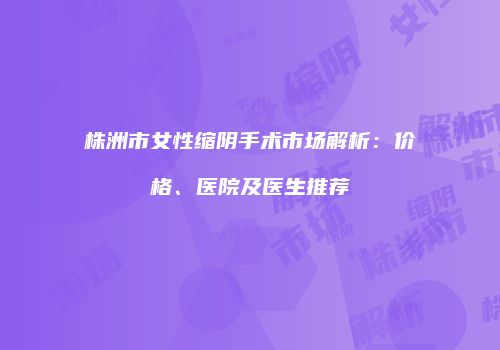 株洲市女性缩阴手术市场解析：价格、医院及医生推荐
