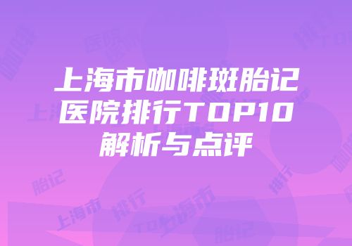 上海市咖啡斑胎记医院排行TOP10解析与点评