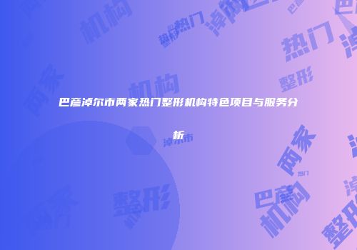 巴彦淖尔市两家热门整形机构特色项目与服务分析