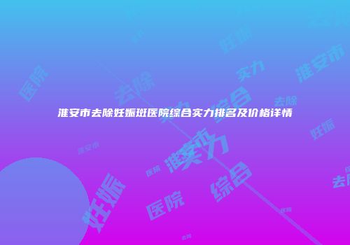 淮安市去除妊娠斑医院综合实力排名及价格详情