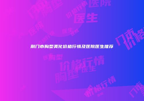 荆门市胸型美化价格行情及医院医生推荐