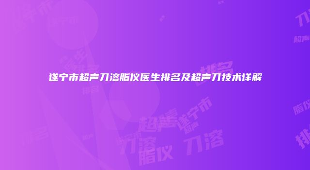 遂宁市超声刀溶脂仪医生排名及超声刀技术详解