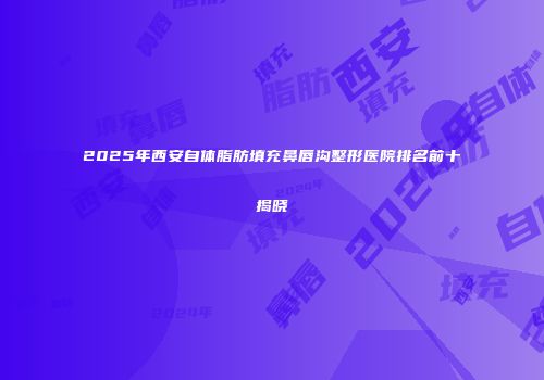 2025年西安自体脂肪填充鼻唇沟整形医院排名前十揭晓