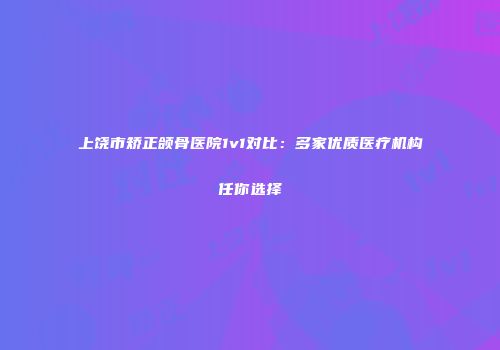 上饶市矫正颌骨医院1v1对比：多家优质医疗机构任你选择