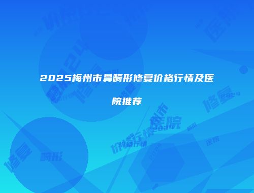 2025梅州市鼻畸形修复价格行情及医院推荐